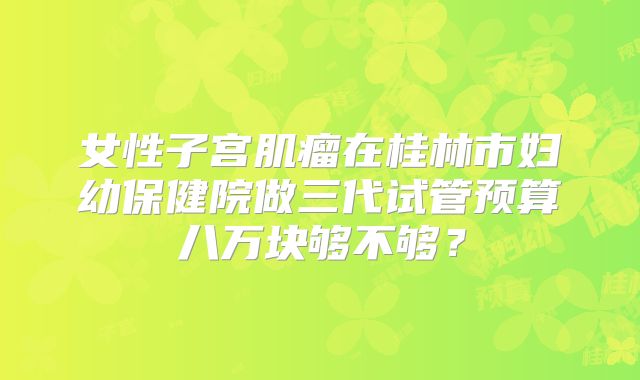 女性子宫肌瘤在桂林市妇幼保健院做三代试管预算八万块够不够？