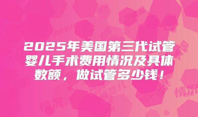 2025年美国第三代试管婴儿手术费用情况及具体数额，做试管多少钱！