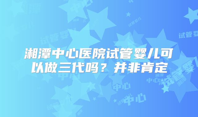湘潭中心医院试管婴儿可以做三代吗？并非肯定