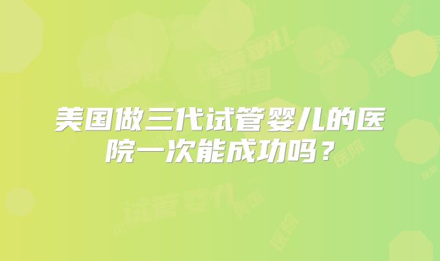 美国做三代试管婴儿的医院一次能成功吗？