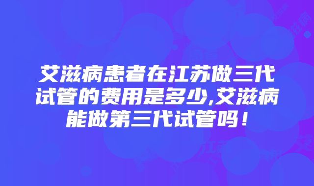 艾滋病患者在江苏做三代试管的费用是多少,艾滋病能做第三代试管吗！