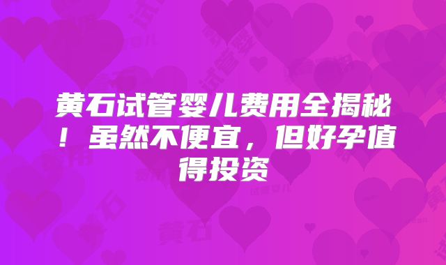 黄石试管婴儿费用全揭秘!虽然不便宜,但好孕值得投资