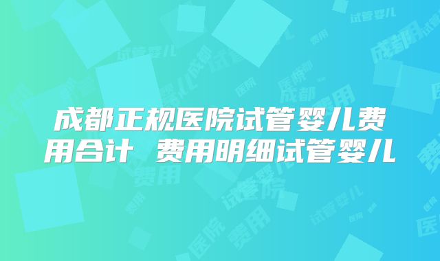 成都正规医院试管婴儿费用合计 费用明细试管婴儿