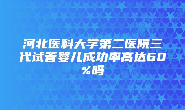 河北医科大学第二医院三代试管婴儿成功率高达60%吗