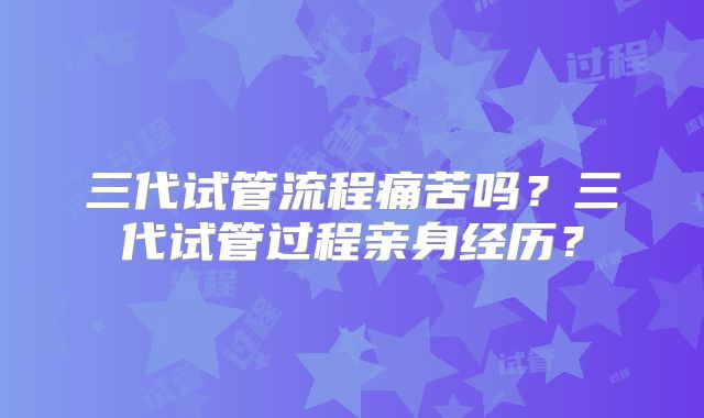 三代试管流程痛苦吗？三代试管过程亲身经历？