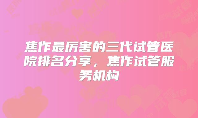焦作最厉害的三代试管医院排名分享，焦作试管服务机构