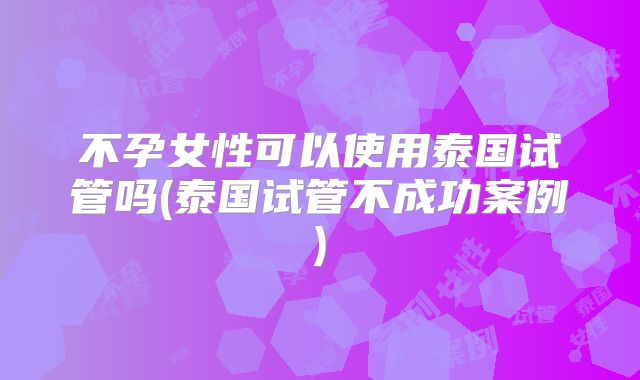 不孕女性可以使用泰国试管吗(泰国试管不成功案例)