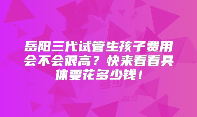 岳阳三代试管生孩子费用会不会很高?快来看看具体要花多少钱!