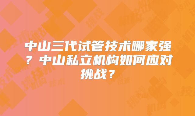 中山三代试管技术哪家强？中山私立机构如何应对挑战？