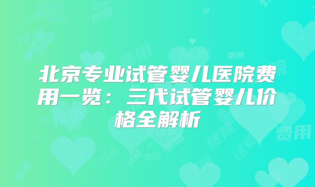 北京专业试管婴儿医院费用一览：三代试管婴儿价格全解析