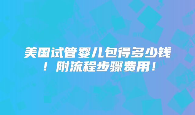 美国试管婴儿包得多少钱！附流程步骤费用！