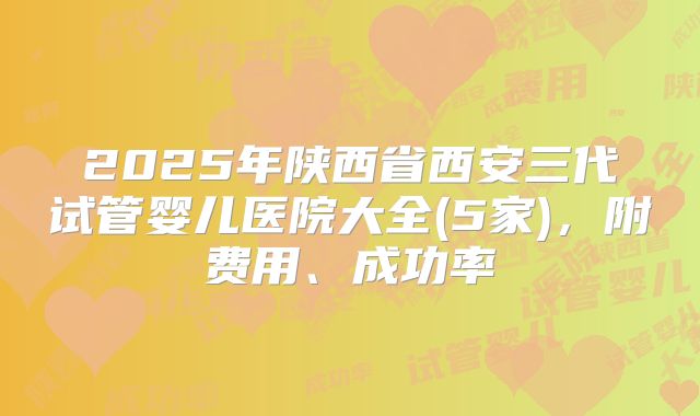 2025年陕西省西安三代试管婴儿医院大全(5家)，附费用、成功率