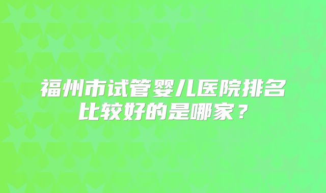 福州市试管婴儿医院排名比较好的是哪家？