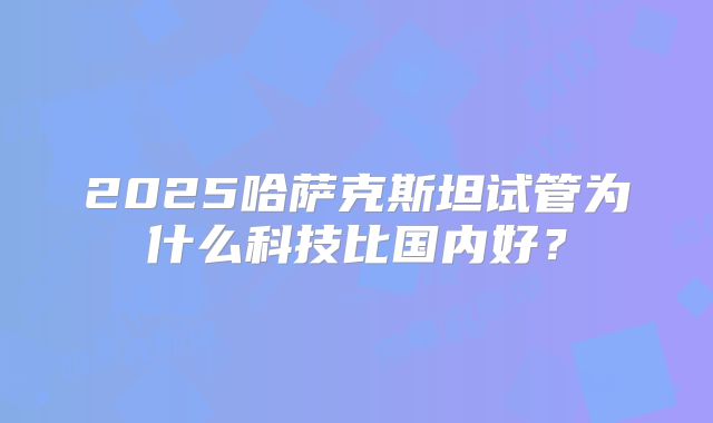 2025哈萨克斯坦试管为什么科技比国内好？