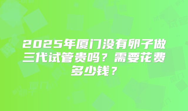 2025年厦门没有卵子做三代试管贵吗？需要花费多少钱？