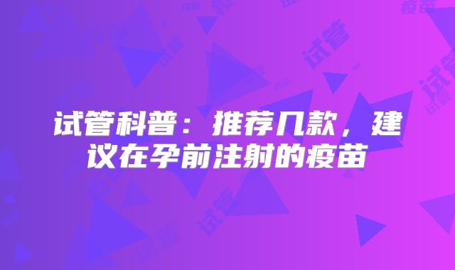 试管科普：推荐几款，建议在孕前注射的疫苗