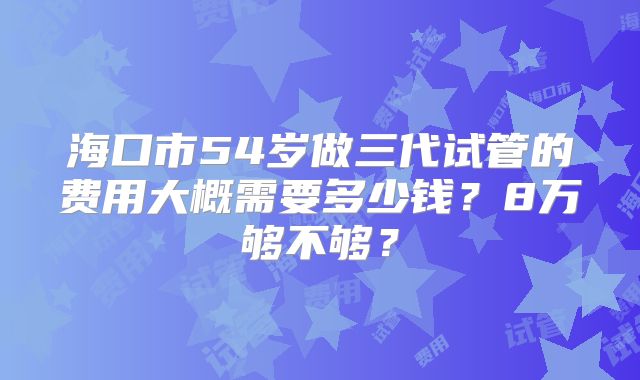 海口市54岁做三代试管的费用大概需要多少钱？8万够不够？