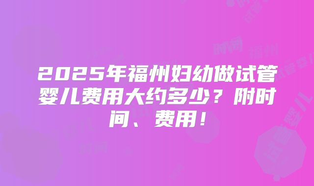 2025年福州妇幼做试管婴儿费用大约多少?附时间、费用!