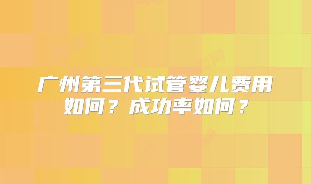 广州第三代试管婴儿费用如何？成功率如何？