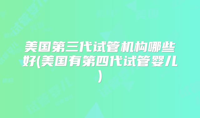 美国第三代试管机构哪些好(美国有第四代试管婴儿)