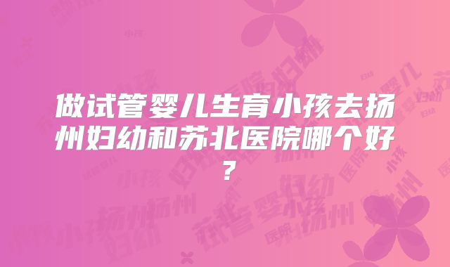 做试管婴儿生育小孩去扬州妇幼和苏北医院哪个好?