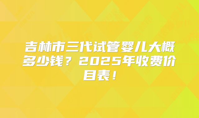 吉林市三代试管婴儿大概多少钱？2025年收费价目表！