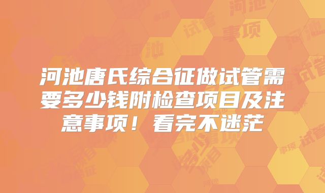 河池唐氏综合征做试管需要多少钱附检查项目及注意事项！看完不迷茫