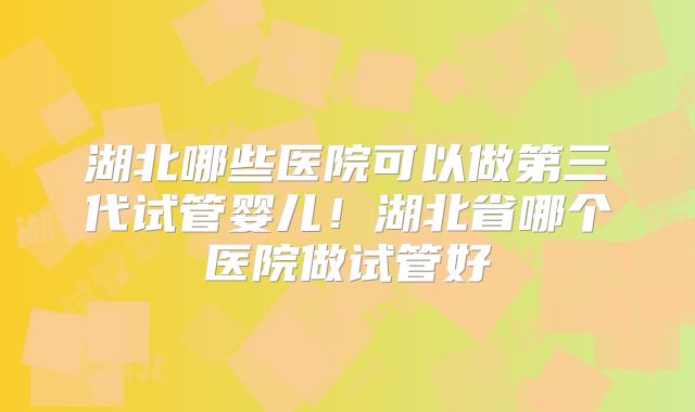 湖北哪些医院可以做第三代试管婴儿！湖北省哪个医院做试管好