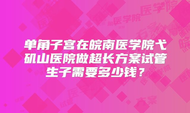单角子宫在皖南医学院弋矶山医院做超长方案试管生子需要多少钱?