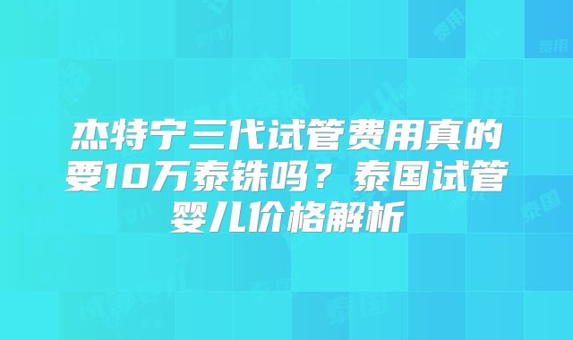 杰特宁三代试管费用真的要10万泰铢吗？泰国试管婴儿价格解析