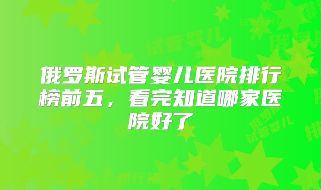 俄罗斯试管婴儿医院排行榜前五，看完知道哪家医院好了