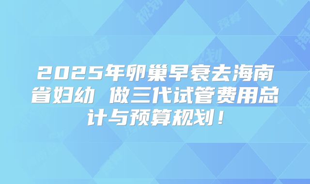 2025年卵巢早衰去海南省妇幼 做三代试管费用总计与预算规划！