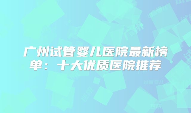 广州试管婴儿医院最新榜单：十大优质医院推荐
