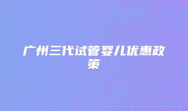 广州三代试管婴儿优惠政策