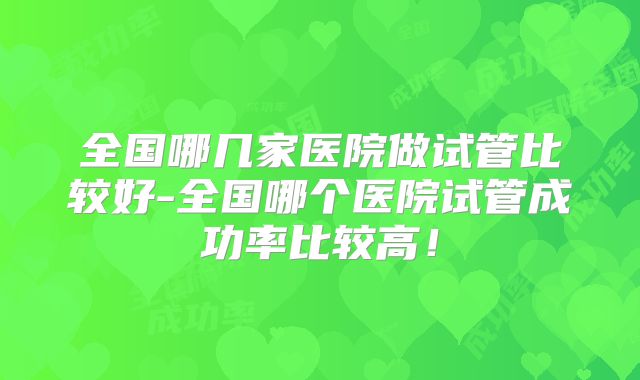 全国哪几家医院做试管比较好-全国哪个医院试管成功率比较高！
