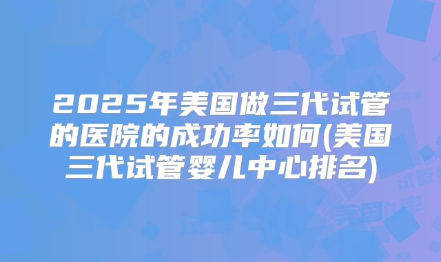 2025年美国做三代试管的医院的成功率如何(美国三代试管婴儿中心排名)