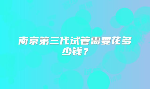 南京第三代试管需要花多少钱？