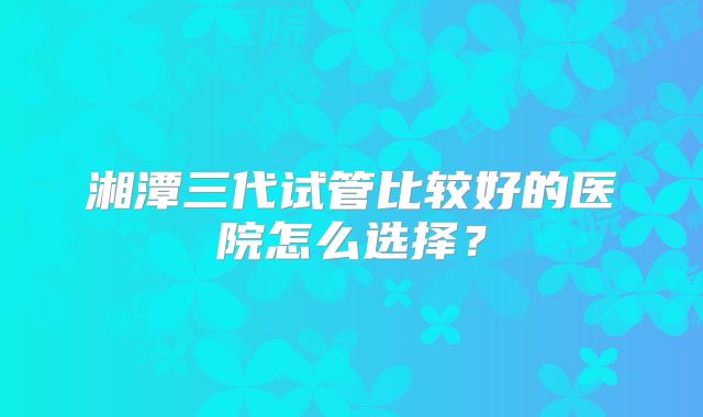湘潭三代试管比较好的医院怎么选择？