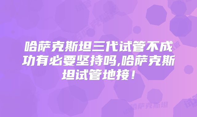 哈萨克斯坦三代试管不成功有必要坚持吗,哈萨克斯坦试管地接！