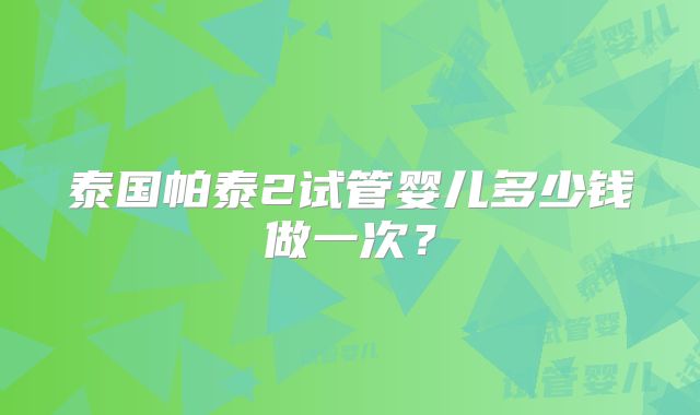 泰国帕泰2试管婴儿多少钱做一次?