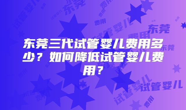 东莞三代试管婴儿费用多少？如何降低试管婴儿费用？