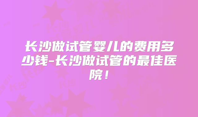 长沙做试管婴儿的费用多少钱-长沙做试管的最佳医院！