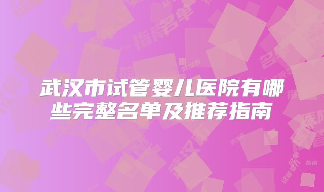 武汉市试管婴儿医院有哪些完整名单及推荐指南