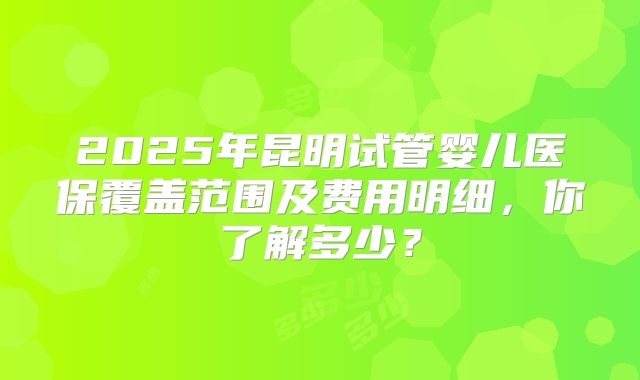 2025年昆明试管婴儿医保覆盖范围及费用明细，你了解多少？