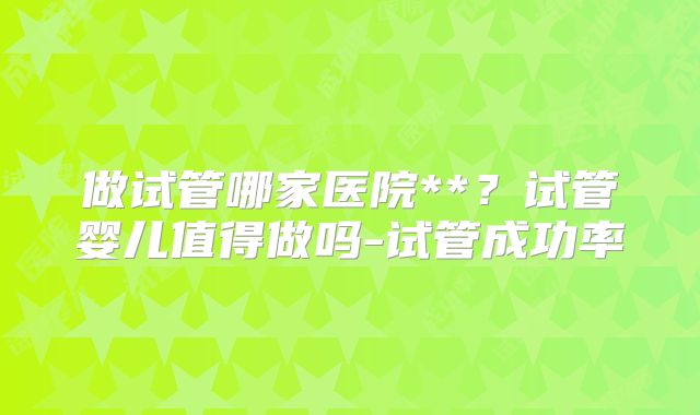 做试管哪家医院**？试管婴儿值得做吗-试管成功率