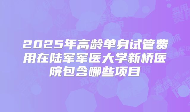 2025年高龄单身试管费用在陆军军医大学新桥医院包含哪些项目