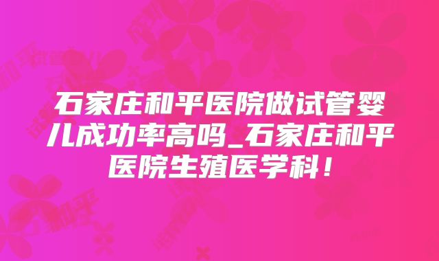 石家庄和平医院做试管婴儿成功率高吗_石家庄和平医院生殖医学科!