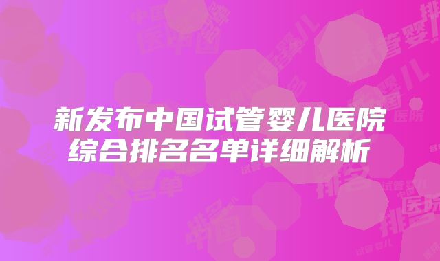 新发布中国试管婴儿医院综合排名名单详细解析