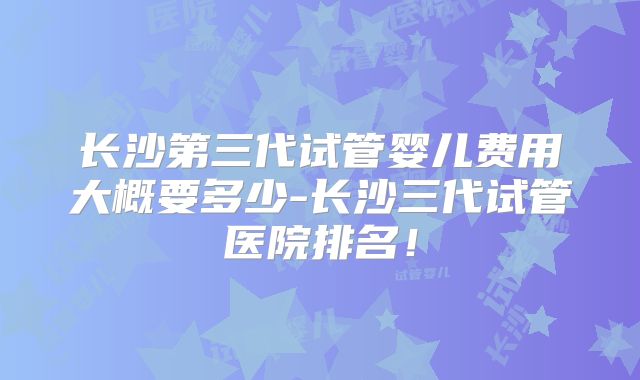 长沙第三代试管婴儿费用大概要多少-长沙三代试管医院排名!