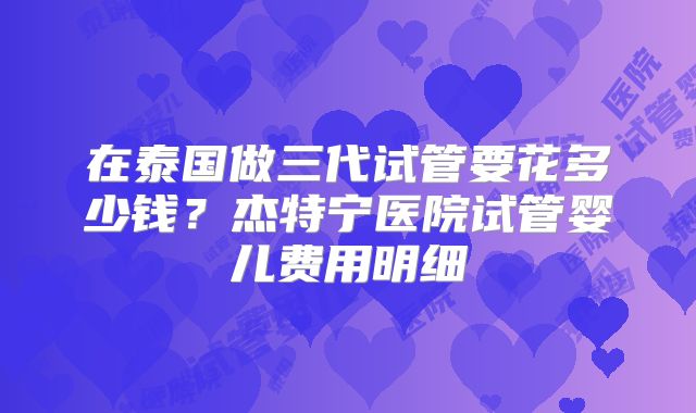 在泰国做三代试管要花多少钱?杰特宁医院试管婴儿费用明细